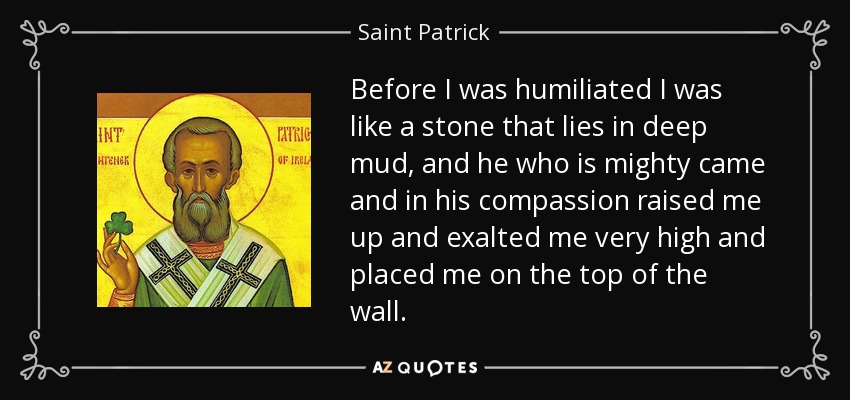 Before I was humiliated I was like a stone that lies in deep mud, and he who is mighty came and in his compassion raised me up and exalted me very high and placed me on the top of the wall. - Saint Patrick