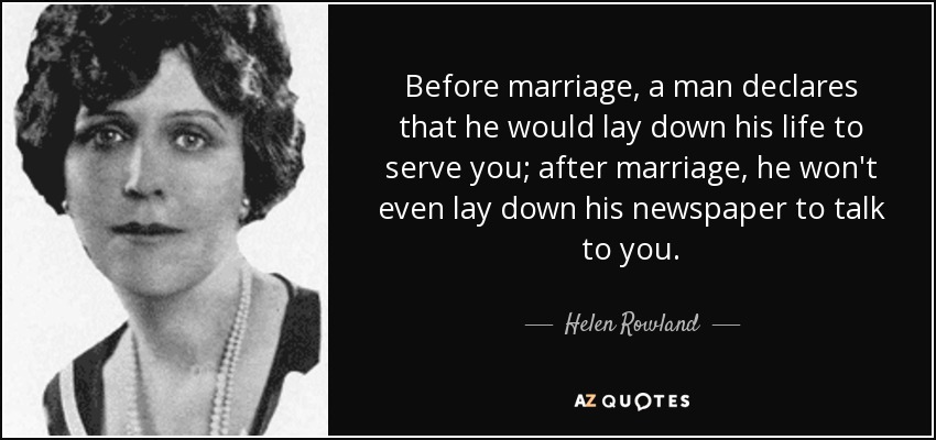 Before marriage, a man declares that he would lay down his life to serve you; after marriage, he won't even lay down his newspaper to talk to you. - Helen Rowland