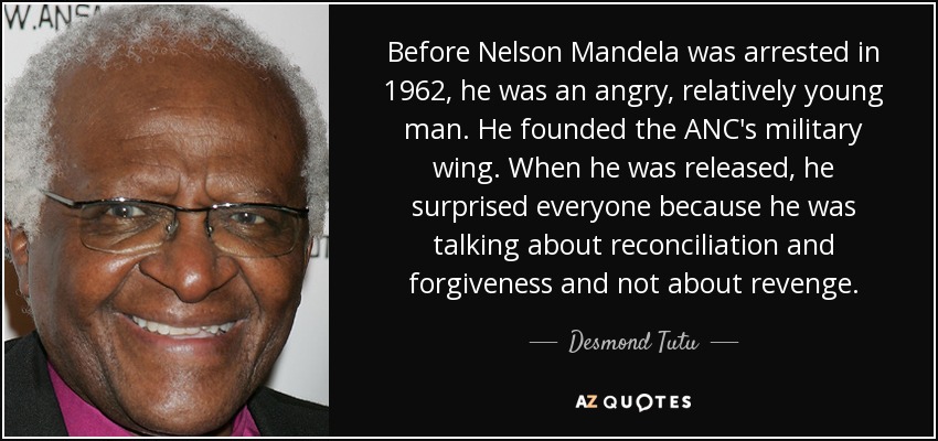 Before Nelson Mandela was arrested in 1962, he was an angry, relatively young man. He founded the ANC's military wing. When he was released, he surprised everyone because he was talking about reconciliation and forgiveness and not about revenge. - Desmond Tutu