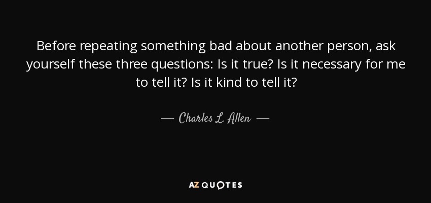 Before repeating something bad about another person, ask yourself these three questions: Is it true? Is it necessary for me to tell it? Is it kind to tell it? - Charles L. Allen