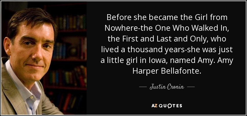 Before she became the Girl from Nowhere-the One Who Walked In, the First and Last and Only, who lived a thousand years-she was just a little girl in Iowa, named Amy. Amy Harper Bellafonte. - Justin Cronin