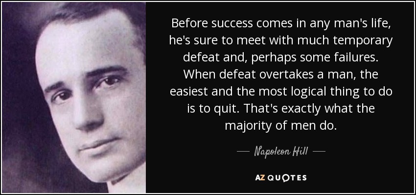 Before success comes in any man's life, he's sure to meet with much temporary defeat and, perhaps some failures. When defeat overtakes a man, the easiest and the most logical thing to do is to quit. That's exactly what the majority of men do. - Napoleon Hill