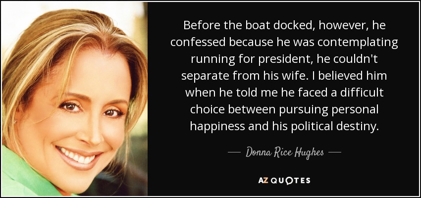 Before the boat docked, however, he confessed because he was contemplating running for president, he couldn't separate from his wife. I believed him when he told me he faced a difficult choice between pursuing personal happiness and his political destiny. - Donna Rice Hughes