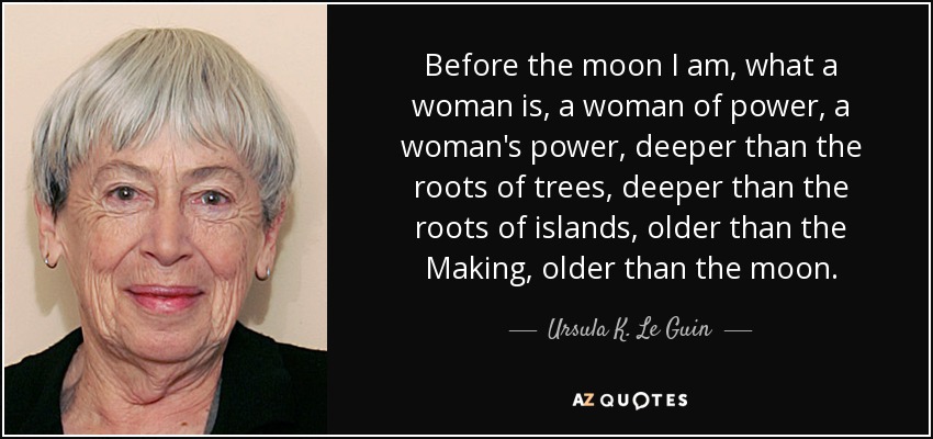 Before the moon I am, what a woman is, a woman of power, a woman's power, deeper than the roots of trees, deeper than the roots of islands, older than the Making, older than the moon. - Ursula K. Le Guin