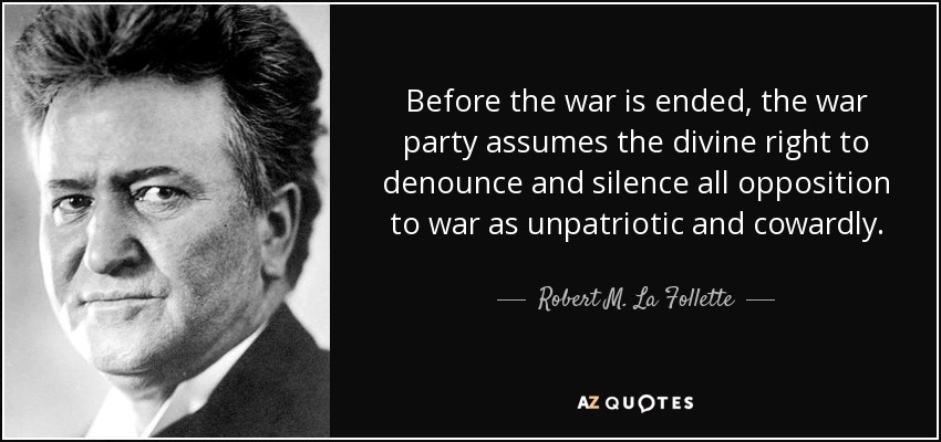 Before the war is ended, the war party assumes the divine right to denounce and silence all opposition to war as unpatriotic and cowardly. - Robert M. La Follette, Sr.