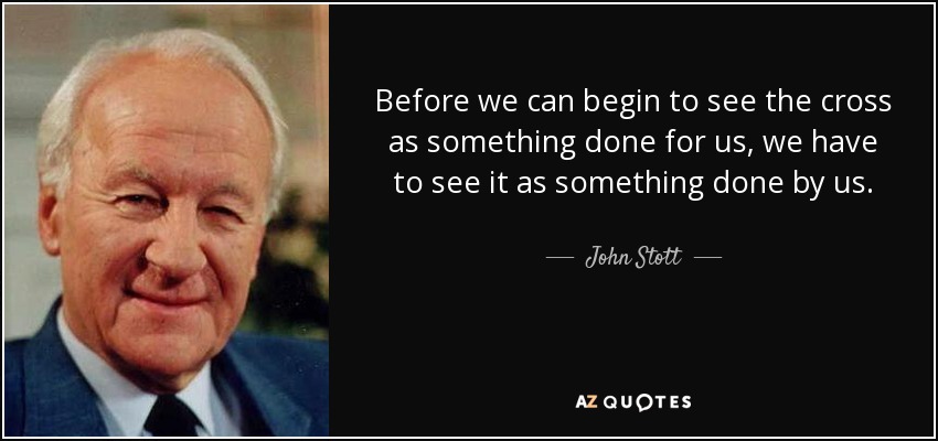 Before we can begin to see the cross as something done for us, we have to see it as something done by us. - John Stott