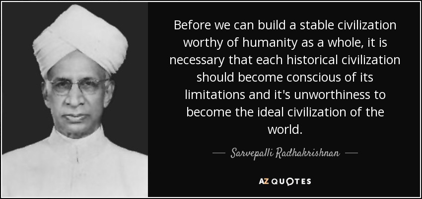 Before we can build a stable civilization worthy of humanity as a whole, it is necessary that each historical civilization should become conscious of its limitations and it's unworthiness to become the ideal civilization of the world. - Sarvepalli Radhakrishnan