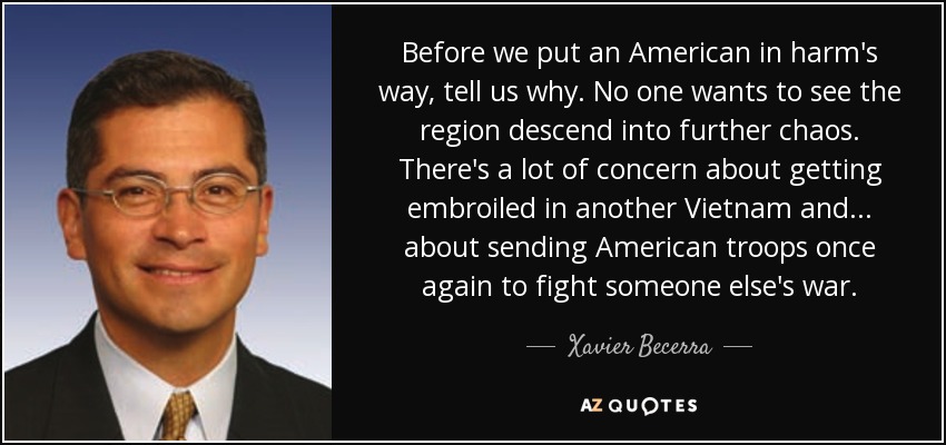 Before we put an American in harm's way, tell us why. No one wants to see the region descend into further chaos. There's a lot of concern about getting embroiled in another Vietnam and ... about sending American troops once again to fight someone else's war. - Xavier Becerra
