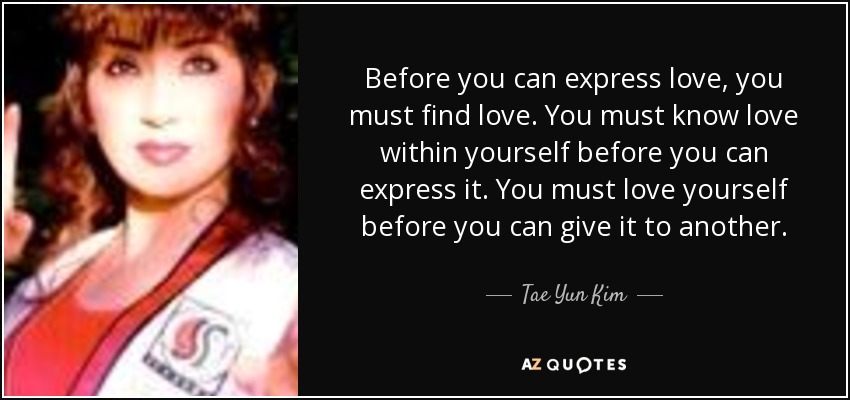 Before you can express love, you must find love. You must know love within yourself before you can express it. You must love yourself before you can give it to another. - Tae Yun Kim