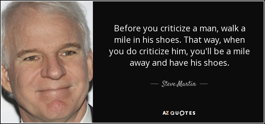 Before you criticize a man, walk a mile in his shoes. That way, when you do criticize him, you'll be a mile away and have his shoes. - Steve Martin