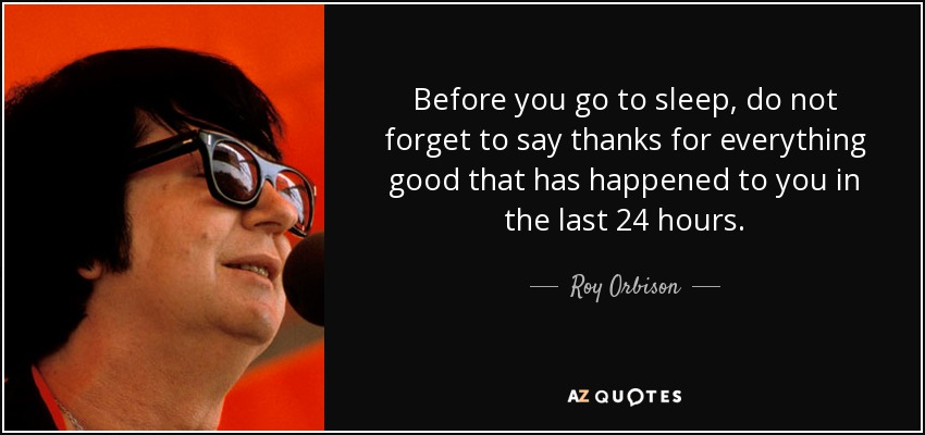 Before you go to sleep, do not forget to say thanks for everything good that has happened to you in the last 24 hours. - Roy Orbison