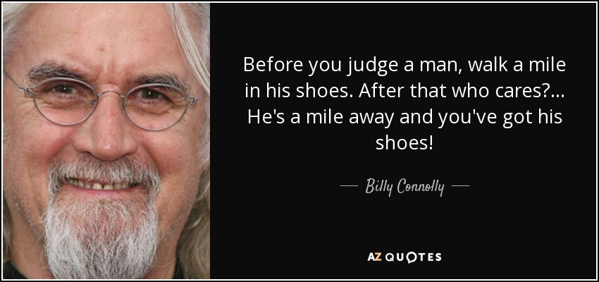 Before you judge a man, walk a mile in his shoes. After that who cares?... He's a mile away and you've got his shoes! - Billy Connolly