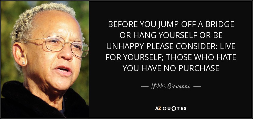 BEFORE YOU JUMP OFF A BRIDGE OR HANG YOURSELF OR BE UNHAPPY PLEASE CONSIDER: LIVE FOR YOURSELF; THOSE WHO HATE YOU HAVE NO PURCHASE - Nikki Giovanni