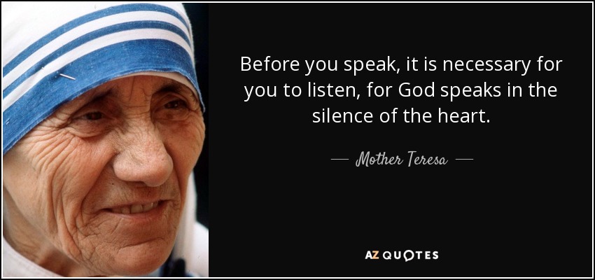Before you speak, it is necessary for you to listen, for God speaks in the silence of the heart. - Mother Teresa