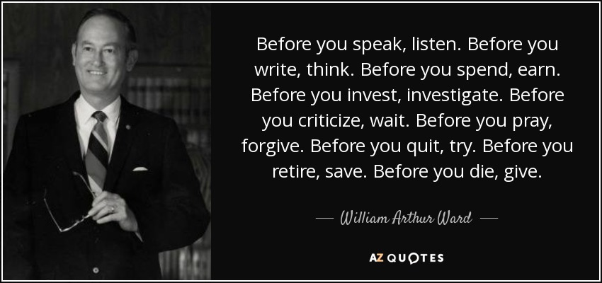 Before you speak, listen. Before you write, think. Before you spend, earn. Before you invest, investigate. Before you criticize, wait. Before you pray, forgive. Before you quit, try. Before you retire, save. Before you die, give. - William Arthur Ward