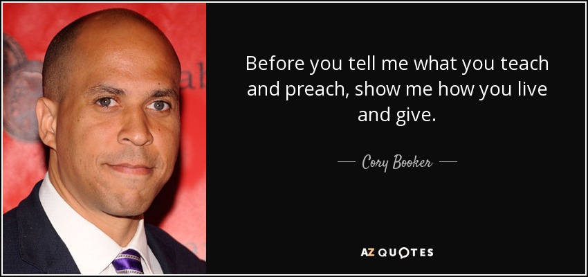 Before you tell me what you teach and preach, show me how you live and give. - Cory Booker