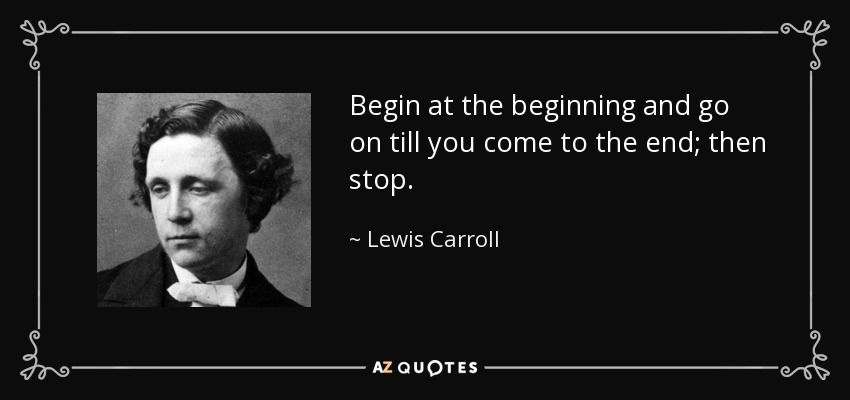 Begin at the beginning and go on till you come to the end; then stop. - Lewis Carroll