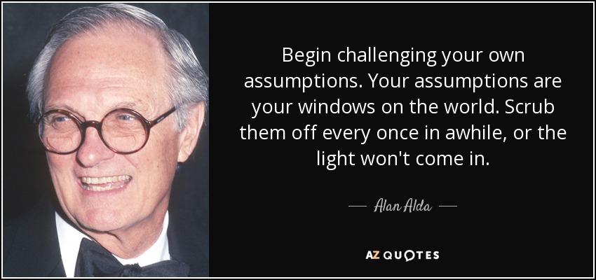 Begin challenging your own assumptions. Your assumptions are your windows on the world. Scrub them off every once in awhile, or the light won't come in. - Alan Alda