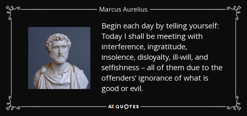 Begin each day by telling yourself: Today I shall be meeting with interference, ingratitude, insolence, disloyalty, ill-will, and selfishness – all of them due to the offenders’ ignorance of what is good or evil. - Marcus Aurelius