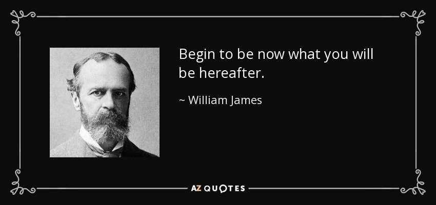Begin to be now what you will be hereafter. - William James