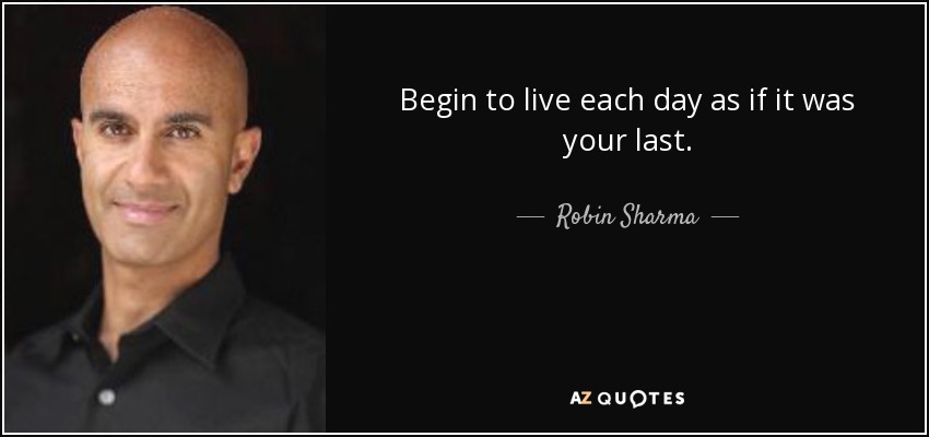 Begin to live each day as if it was your last. - Robin Sharma