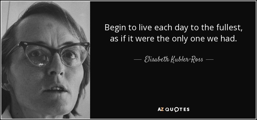 Begin to live each day to the fullest, as if it were the only one we had. - Elisabeth Kubler-Ross