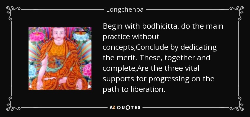 Begin with bodhicitta, do the main practice without concepts,Conclude by dedicating the merit. These, together and complete,Are the three vital supports for progressing on the path to liberation. - Longchenpa