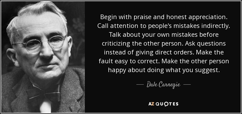 Begin with praise and honest appreciation. Call attention to people's mistakes indirectly. Talk about your own mistakes before criticizing the other person. Ask questions instead of giving direct orders. Make the fault easy to correct. Make the other person happy about doing what you suggest. - Dale Carnegie