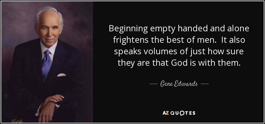Beginning empty handed and alone frightens the best of men. It also speaks volumes of just how sure they are that God is with them. - Gene Edwards