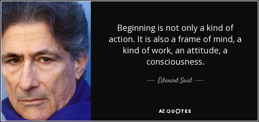 Beginning is not only a kind of action. It is also a frame of mind, a kind of work, an attitude, a consciousness. - Edward Said