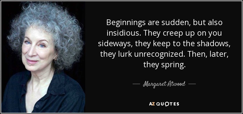 Beginnings are sudden, but also insidious. They creep up on you sideways, they keep to the shadows, they lurk unrecognized. Then, later, they spring. - Margaret Atwood