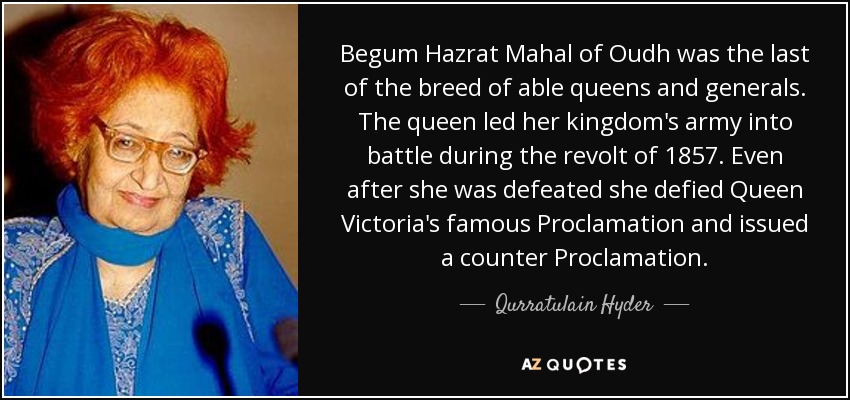 Begum Hazrat Mahal of Oudh was the last of the breed of able queens and generals. The queen led her kingdom's army into battle during the revolt of 1857. Even after she was defeated she defied Queen Victoria's famous Proclamation and issued a counter Proclamation. - Qurratulain Hyder