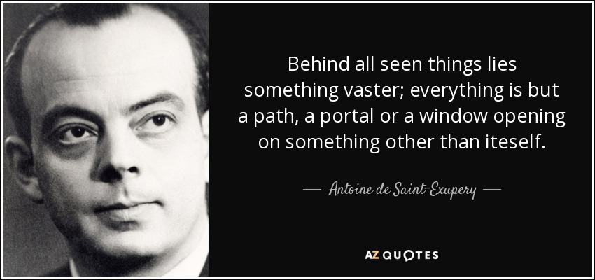 Behind all seen things lies something vaster; everything is but a path, a portal or a window opening on something other than iteself. - Antoine de Saint-Exupery