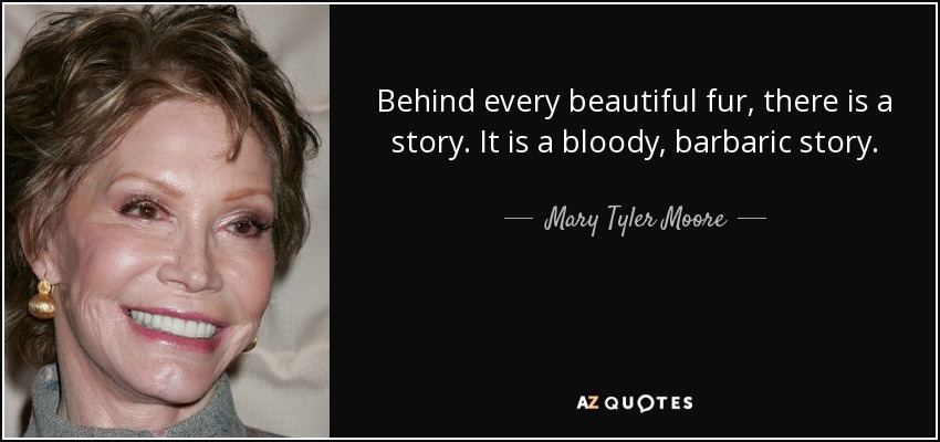 Behind every beautiful fur, there is a story. It is a bloody, barbaric story. - Mary Tyler Moore