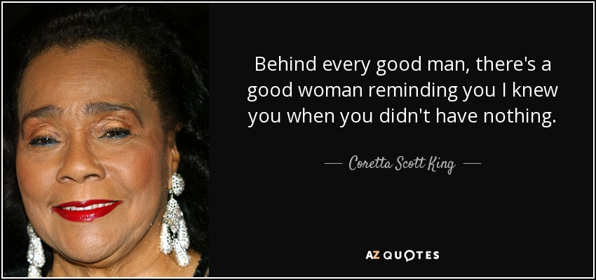 Behind every good man, there's a good woman reminding you I knew you when you didn't have nothing. - Coretta Scott King