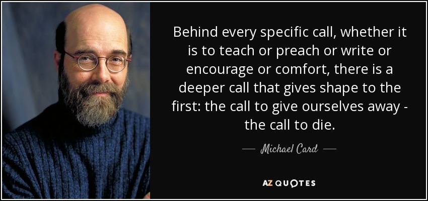 Behind every specific call, whether it is to teach or preach or write or encourage or comfort, there is a deeper call that gives shape to the first: the call to give ourselves away - the call to die. - Michael Card