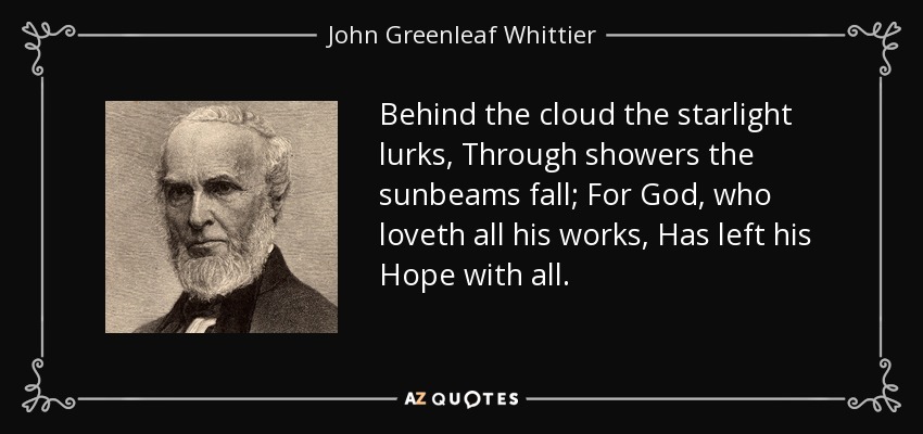Behind the cloud the starlight lurks, Through showers the sunbeams fall; For God, who loveth all his works, Has left his Hope with all. - John Greenleaf Whittier