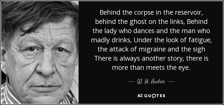 Behind the corpse in the reservoir, behind the ghost on the links, Behind the lady who dances and the man who madly drinks, Under the look of fatigue, the attack of migraine and the sigh There is always another story, there is more than meets the eye. - W. H. Auden