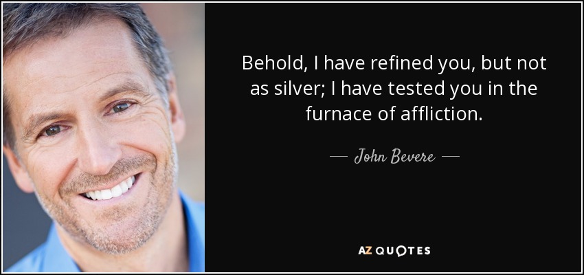 Behold, I have refined you, but not as silver; I have tested you in the furnace of affliction. - John Bevere