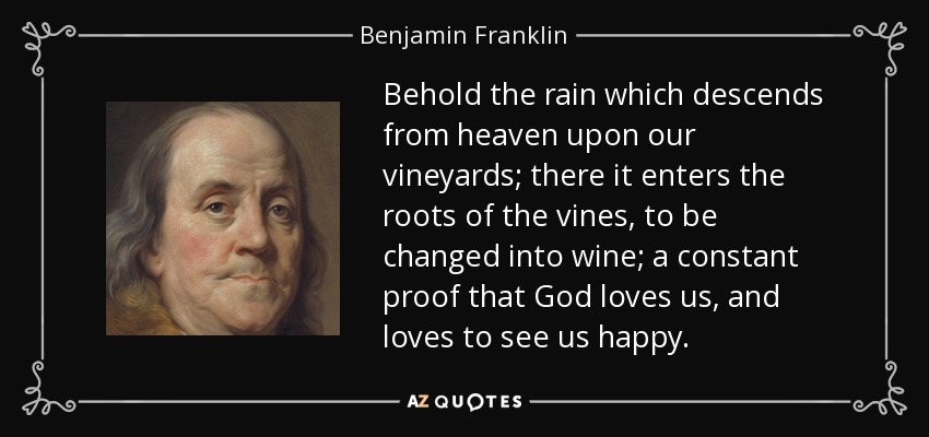 Behold the rain which descends from heaven upon our vineyards; there it enters the roots of the vines, to be changed into wine; a constant proof that God loves us, and loves to see us happy. - Benjamin Franklin