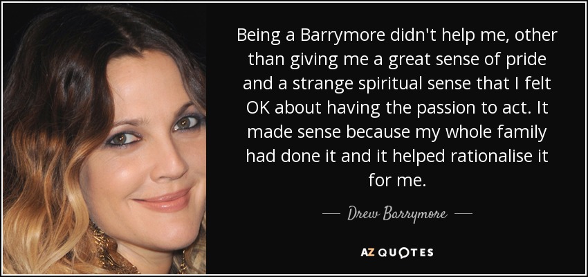 Being a Barrymore didn't help me, other than giving me a great sense of pride and a strange spiritual sense that I felt OK about having the passion to act. It made sense because my whole family had done it and it helped rationalise it for me. - Drew Barrymore