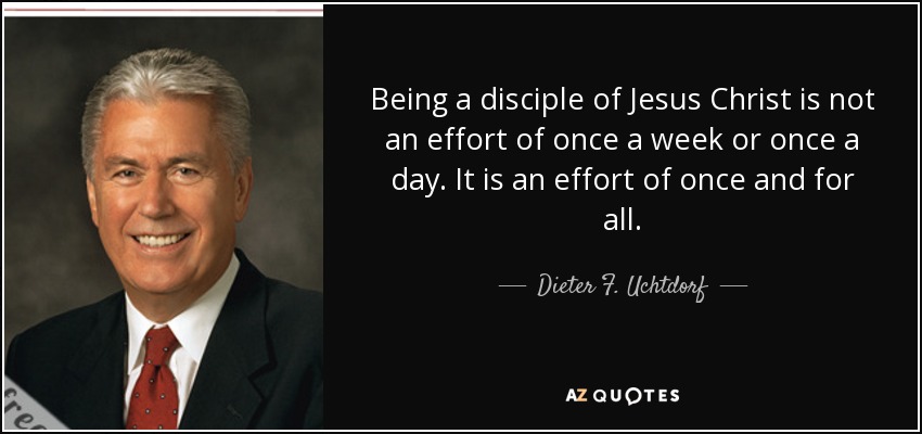 Being a disciple of Jesus Christ is not an effort of once a week or once a day. It is an effort of once and for all. - Dieter F. Uchtdorf