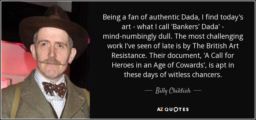 Being a fan of authentic Dada, I find today's art - what I call 'Bankers' Dada' - mind-numbingly dull. The most challenging work I've seen of late is by The British Art Resistance. Their document, 'A Call for Heroes in an Age of Cowards', is apt in these days of witless chancers. - Billy Childish