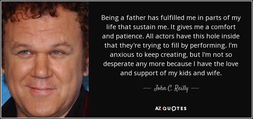 Being a father has fulfilled me in parts of my life that sustain me. It gives me a comfort and patience. All actors have this hole inside that they're trying to fill by performing. I'm anxious to keep creating, but I'm not so desperate any more because I have the love and support of my kids and wife. - John C. Reilly