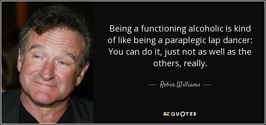 Being a functioning alcoholic is kind of like being a paraplegic lap dancer: You can do it, just not as well as the others, really. - Robin Williams