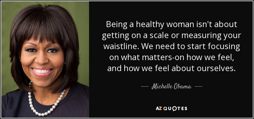 Being a healthy woman isn't about getting on a scale or measuring your waistline. We need to start focusing on what matters-on how we feel, and how we feel about ourselves. - Michelle Obama