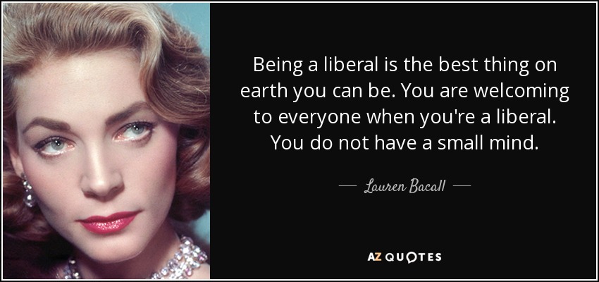 Being a liberal is the best thing on earth you can be. You are welcoming to everyone when you're a liberal. You do not have a small mind. - Lauren Bacall