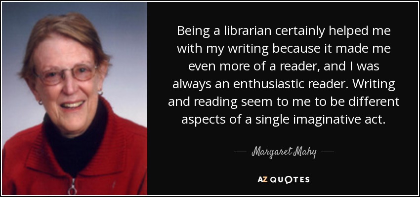 Being a librarian certainly helped me with my writing because it made me even more of a reader, and I was always an enthusiastic reader. Writing and reading seem to me to be different aspects of a single imaginative act. - Margaret Mahy