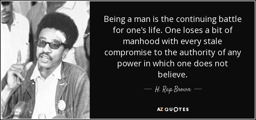 Being a man is the continuing battle for one's life. One loses a bit of manhood with every stale compromise to the authority of any power in which one does not believe. - H. Rap Brown