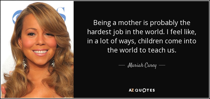 Being a mother is probably the hardest job in the world. I feel like, in a lot of ways, children come into the world to teach us. - Mariah Carey